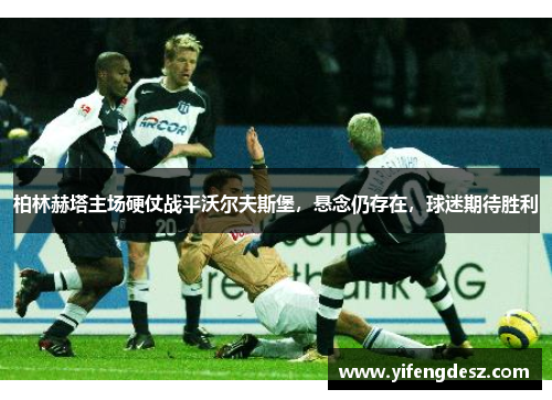 柏林赫塔主场硬仗战平沃尔夫斯堡，悬念仍存在，球迷期待胜利